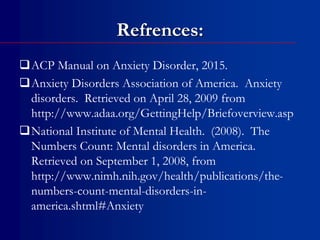 Refrences:
ACP Manual on Anxiety Disorder, 2015.
Anxiety Disorders Association of America. Anxiety
disorders. Retrieved on April 28, 2009 from
http://www.adaa.org/GettingHelp/Briefoverview.asp
National Institute of Mental Health. (2008). The
Numbers Count: Mental disorders in America.
Retrieved on September 1, 2008, from
http://www.nimh.nih.gov/health/publications/the-
numbers-count-mental-disorders-in-
america.shtml#Anxiety
 
