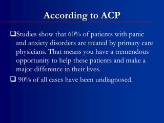 According to ACP
Studies show that 60% of patients with panic
and anxiety disorders are treated by primary care
physicians. That means you have a tremendous
opportunity to help these patients and make a
major difference in their lives.
 90% of all cases have been undiagnosed.
 