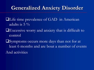 Generalized Anxiety Disorder
Life time prevalence of GAD in American
adults is 5 %
Excessive worry and anxiety that is difficult to
control
Symptoms occurs more days than not for at
least 6 months and are bout a number of events
And activities
 