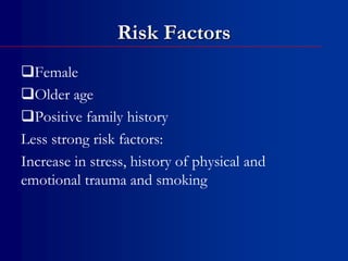 Risk Factors
Female
Older age
Positive family history
Less strong risk factors:
Increase in stress, history of physical and
emotional trauma and smoking
 