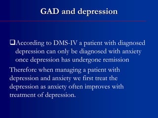 GAD and depression
According to DMS-IV a patient with diagnosed
depression can only be diagnosed with anxiety
once depression has undergone remission
Therefore when managing a patient with
depression and anxiety we first treat the
depression as anxiety often improves with
treatment of depression.
 
