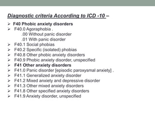 Diagnostic criteria According to ICD -10 –
 F40 Phobic anxiety disorders
 F40.0 Agoraphobia .
.00 Without panic disorder
.01 With panic disorder
 F40.1 Social phobias
 F40.2 Specific (isolated) phobias
 F40.8 Other phobic anxiety disorders
 F40.9 Phobic anxiety disorder, unspecified
 F41 Other anxiety disorders
 F41.0 Panic disorder [episodic paroxysmal anxiety] .
 F41.1 Generalized anxiety disorder
 F41.2 Mixed anxiety and depressive disorder
 F41.3 Other mixed anxiety disorders
 F41.8 Other specified anxiety disorders
 F41.9 Anxiety disorder, unspecified
 
