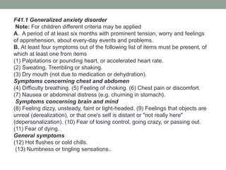 F41.1 Generalized anxiety disorder
Note: For children different criteria may be applied
A. A period of at least six months with prominent tension, worry and feelings
of apprehension, about every-day events and problems.
B. At least four symptoms out of the following list of items must be present, of
which at least one from items
(1) Palpitations or pounding heart, or accelerated heart rate.
(2) Sweating, Trembling or shaking.
(3) Dry mouth (not due to medication or dehydration).
Symptoms concerning chest and abdomen
(4) Difficulty breathing. (5) Feeling of choking. (6) Chest pain or discomfort.
(7) Nausea or abdominal distress (e.g. churning in stomach).
Symptoms concerning brain and mind
(8) Feeling dizzy, unsteady, faint or light-headed. (9) Feelings that objects are
unreal (derealization), or that one's self is distant or "not really here"
(depersonalization). (10) Fear of losing control, going crazy, or passing out.
(11) Fear of dying.
General symptoms
(12) Hot flushes or cold chills.
(13) Numbness or tingling sensations..
 