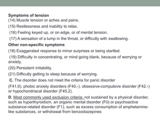 Symptoms of tension
(14) Muscle tension or aches and pains.
(15) Restlessness and inability to relax.
(16) Feeling keyed up, or on edge, or of mental tension.
(17) A sensation of a lump in the throat, or difficulty with swallowing.
Other non-specific symptoms
(18) Exaggerated response to minor surprises or being startled.
(19) Difficulty in concentrating, or mind going blank, because of worrying or
anxiety.
(20) Persistent irritability.
(21) Difficulty getting to sleep because of worrying.
C. The disorder does not meet the criteria for panic disorder
(F41.0), phobic anxiety disorders (F40.-), obsessive-compulsive disorder (F42.-)
or hypochondriacal disorder (F45.2).
D. Most commonly used exclusion criteria: not sustained by a physical disorder,
such as hyperthyroidism, an organic mental disorder (F0) or psychoactive
substance-related disorder (F1), such as excess consumption of amphetamine-
like substances, or withdrawal from benzodiazepines
 