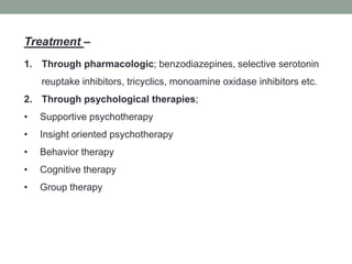Treatment –
1. Through pharmacologic; benzodiazepines, selective serotonin
reuptake inhibitors, tricyclics, monoamine oxidase inhibitors etc.
2. Through psychological therapies;
• Supportive psychotherapy
• Insight oriented psychotherapy
• Behavior therapy
• Cognitive therapy
• Group therapy
 