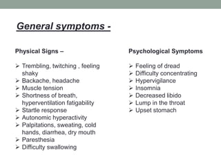 Physical Signs –
 Trembling, twitching , feeling
shaky
 Backache, headache
 Muscle tension
 Shortness of breath,
hyperventilation fatigability
 Startle response
 Autonomic hyperactivity
 Palpitations, sweating, cold
hands, diarrhea, dry mouth
 Paresthesia
 Difficulty swallowing
Psychological Symptoms
 Feeling of dread
 Difficulty concentrating
 Hypervigilance
 Insomnia
 Decreased libido
 Lump in the throat
 Upset stomach
General symptoms -
 