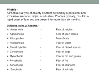 Phobia –
A Phobia is a type of anxiety disorder defined by a persistent and
excessive fear of an object or situation. Phobias typically, result in a
rapid onset of fear and are present for more than six months.
Different types of Phobias –
 Acrophobia - Fear of heights
 Agoraphobia - Fear of open places
 Ailurophobia - Fear of cats
 Hydrophobia - Fear of water
 Claustrophobia - Fear of closed spaces
 Cynophobia - Fear of dogs
 Mysophobia - Fear of dirt and germs
 Pyrophobia - Fear of fire
 Xenophobia - Fear of strangers
 Zoophobia - Fear of animals
 