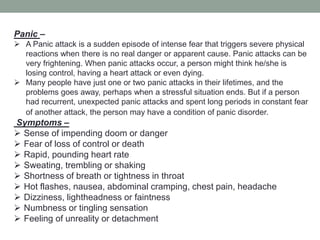 Panic –
 A Panic attack is a sudden episode of intense fear that triggers severe physical
reactions when there is no real danger or apparent cause. Panic attacks can be
very frightening. When panic attacks occur, a person might think he/she is
losing control, having a heart attack or even dying.
 Many people have just one or two panic attacks in their lifetimes, and the
problems goes away, perhaps when a stressful situation ends. But if a person
had recurrent, unexpected panic attacks and spent long periods in constant fear
of another attack, the person may have a condition of panic disorder.
Symptoms –
 Sense of impending doom or danger
 Fear of loss of control or death
 Rapid, pounding heart rate
 Sweating, trembling or shaking
 Shortness of breath or tightness in throat
 Hot flashes, nausea, abdominal cramping, chest pain, headache
 Dizziness, lightheadness or faintness
 Numbness or tingling sensation
 Feeling of unreality or detachment
 