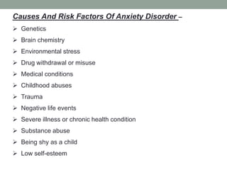 Causes And Risk Factors Of Anxiety Disorder –
 Genetics
 Brain chemistry
 Environmental stress
 Drug withdrawal or misuse
 Medical conditions
 Childhood abuses
 Trauma
 Negative life events
 Severe illness or chronic health condition
 Substance abuse
 Being shy as a child
 Low self-esteem
 