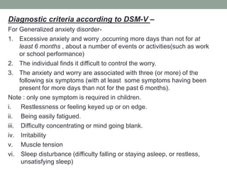 Diagnostic criteria according to DSM-V –
For Generalized anxiety disorder-
1. Excessive anxiety and worry ,occurring more days than not for at
least 6 months , about a number of events or activities(such as work
or school performance)
2. The individual finds it difficult to control the worry.
3. The anxiety and worry are associated with three (or more) of the
following six symptoms (with at least some symptoms having been
present for more days than not for the past 6 months).
Note : only one symptom is required in children.
i. Restlessness or feeling keyed up or on edge.
ii. Being easily fatigued.
iii. Difficulty concentrating or mind going blank.
iv. Irritability
v. Muscle tension
vi. Sleep disturbance (difficulty falling or staying asleep, or restless,
unsatisfying sleep)
 