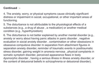 Continued :-
4. The anxiety, worry, or physical symptoms cause clinically significant
distress or impairment in social, occupational, or other important areas of
functioning.
5. The disturbance is not attributable to the physiological effects of a
substances (e.g., a drug of abuse , a medication) or another medical
condition (e.g., hyperthyroidism)
6. The disturbance is not better explained by another mental disorder (e.g.,
anxiety or worry about having panic attacks in panic disorder , negative
evaluation in social anxiety disorder , contamination or other obsessions in
obsessive compulsive disorder m separation from attachment figures in
separation anxiety disorder, reminder of traumatic events in posttraumatic
stress disorder, gaining weight in anorexia nervosa , physical complaints in
somatic symptom disorder, perceived appearance flaws in body
dysmorphic disorder , having a serious illness in illness anxiety disorder, or
the content of delusional beliefs in schizophrenia or delusional disorder).
 