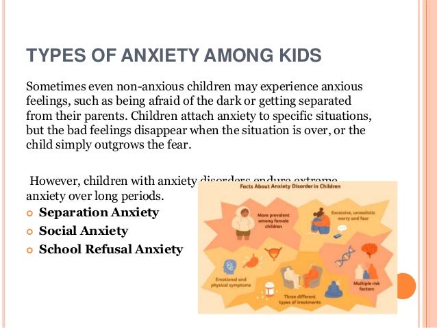 TYPES OF ANXIETY AMONG KIDS
Sometimes even non-anxious children may experience anxious
feelings, such as being afraid of the dark or getting separated
from their parents. Children attach anxiety to specific situations,
but the bad feelings disappear when the situation is over, or the
child simply outgrows the fear.
However, children with anxiety disorders endure extreme
anxiety over long periods.
 Separation Anxiety
 Social Anxiety
 School Refusal Anxiety
 