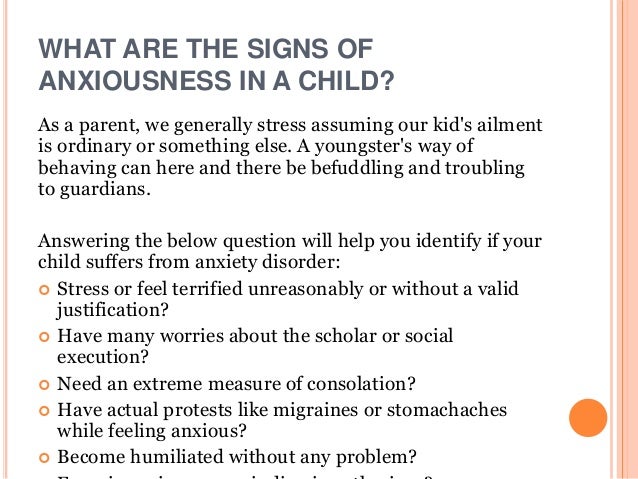 WHAT ARE THE SIGNS OF
ANXIOUSNESS IN A CHILD?
As a parent, we generally stress assuming our kid's ailment
is ordinary or something else. A youngster's way of
behaving can here and there be befuddling and troubling
to guardians.
Answering the below question will help you identify if your
child suffers from anxiety disorder:
 Stress or feel terrified unreasonably or without a valid
justification?
 Have many worries about the scholar or social
execution?
 Need an extreme measure of consolation?
 Have actual protests like migraines or stomachaches
while feeling anxious?
 Become humiliated without any problem?
 