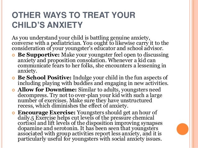 OTHER WAYS TO TREAT YOUR
CHILD’S ANXIETY
As you understand your child is battling genuine anxiety,
converse with a pediatrician. You ought to likewise carry it to the
consideration of your youngster's educator and school advisor.
 Be Supportive: Make your youngster feel open to discussing
anxiety and proposition consolation. Whenever a kid can
communicate fears to her folks, she encounters a lessening in
anxiety.
 Be School Positive: Indulge your child in the fun aspects of
including playing with buddies and engaging in new activities.
 Allow for Downtime: Similar to adults, youngsters need
decompress. Try not to over-plan your kid with such a large
number of exercises. Make sure they have unstructured
recess, which diminishes the effect of anxiety.
 Encourage Exercise: Youngsters should get an hour of
daily.5 Exercise helps cut levels of the pressure chemical
cortisol and lift levels of the disposition improving synapses
dopamine and serotonin. It has been seen that youngsters
associated with group activities report less anxiety, and it is
particularly useful for youngsters with social anxiety issues.
 