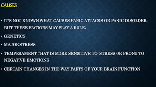 CAUSES
• IT'S NOT KNOWN WHAT CAUSES PANIC ATTACKS OR PANIC DISORDER,
BUT THESE FACTORS MAY PLAY A ROLE:
• GENETICS
• MAJOR STRESS
• TEMPERAMENT THAT IS MORE SENSITIVE TO STRESS OR PRONE TO
NEGATIVE EMOTIONS
• CERTAIN CHANGES IN THE WAY PARTS OF YOUR BRAIN FUNCTION
 