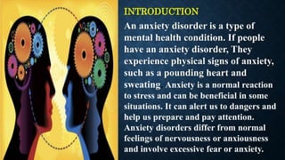 INTRODUCTION
An anxiety disorder is a type of
mental health condition. If people
have an anxiety disorder, They
experience physical signs of anxiety,
such as a pounding heart and
sweating. Anxiety is a normal reaction
to stress and can be beneficial in some
situations. It can alert us to dangers and
help us prepare and pay attention.
Anxiety disorders differ from normal
feelings of nervousness or anxiousness
and involve excessive fear or anxiety.
 