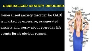 GENERALIZED ANXIETY DISORDER-
Generalized anxiety disorder (or GAD)
is marked by excessive, exaggerated
anxiety and worry about everyday life
events for no obvious reason.
 