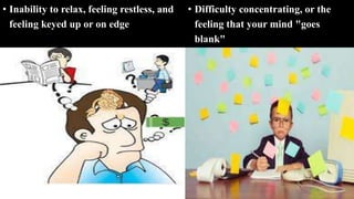 • Inability to relax, feeling restless, and
feeling keyed up or on edge
• Difficulty concentrating, or the
feeling that your mind "goes
blank"
 