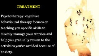 TREATMENT
Psychotherapy- cognitive
behavioural therapy focuses on
teaching you specific skills to
directly manage your worries and
help you gradually return to the
activities you've avoided because of
anxiety.
 