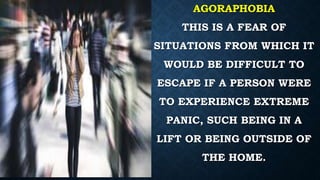 AGORAPHOBIA
THIS IS A FEAR OF
SITUATIONS FROM WHICH IT
WOULD BE DIFFICULT TO
ESCAPE IF A PERSON WERE
TO EXPERIENCE EXTREME
PANIC, SUCH BEING IN A
LIFT OR BEING OUTSIDE OF
THE HOME.
 
