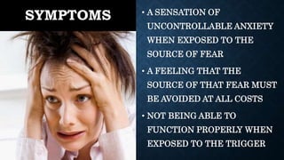 SYMPTOMS • A SENSATION OF
UNCONTROLLABLE ANXIETY
WHEN EXPOSED TO THE
SOURCE OF FEAR
• A FEELING THAT THE
SOURCE OF THAT FEAR MUST
BE AVOIDED AT ALL COSTS
• NOT BEING ABLE TO
FUNCTION PROPERLY WHEN
EXPOSED TO THE TRIGGER
 