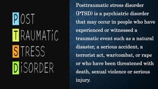 Posttraumatic stress disorder
(PTSD) is a psychiatric disorder
that may occur in people who have
experienced or witnessed a
traumatic event such as a natural
disaster, a serious accident, a
terrorist act, war/combat, or rape
or who have been threatened with
death, sexual violence or serious
injury.
 