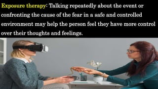 Exposure therapy: Talking repeatedly about the event or
confronting the cause of the fear in a safe and controlled
environment may help the person feel they have more control
over their thoughts and feelings.
 