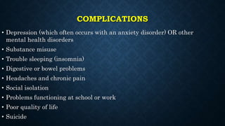 COMPLICATIONS
• Depression (which often occurs with an anxiety disorder) OR other
mental health disorders
• Substance misuse
• Trouble sleeping (insomnia)
• Digestive or bowel problems
• Headaches and chronic pain
• Social isolation
• Problems functioning at school or work
• Poor quality of life
• Suicide
 