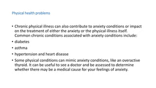 Physical health problems
• Chronic physical illness can also contribute to anxiety conditions or impact
on the treatment of either the anxiety or the physical illness itself.
Common chronic conditions associated with anxiety conditions include:
• diabetes
• asthma
• hypertension and heart disease
• Some physical conditions can mimic anxiety conditions, like an overactive
thyroid. It can be useful to see a doctor and be assessed to determine
whether there may be a medical cause for your feelings of anxiety.
 