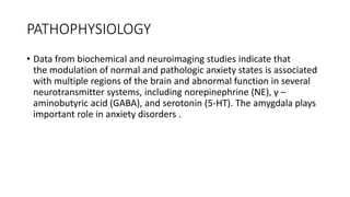 PATHOPHYSIOLOGY
• Data from biochemical and neuroimaging studies indicate that
the modulation of normal and pathologic anxiety states is associated
with multiple regions of the brain and abnormal function in several
neurotransmitter systems, including norepinephrine (NE), γ –
aminobutyric acid (GABA), and serotonin (5-HT). The amygdala plays
important role in anxiety disorders .
 