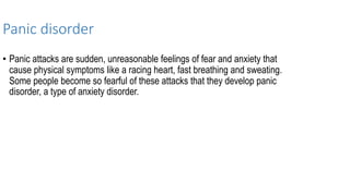 Panic disorder
• Panic attacks are sudden, unreasonable feelings of fear and anxiety that
cause physical symptoms like a racing heart, fast breathing and sweating.
Some people become so fearful of these attacks that they develop panic
disorder, a type of anxiety disorder.
 