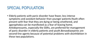 SPECIAL POPULATION
• Elderly patients with panic disorder have fewer, less intense
symptoms and avoidant behavior than younger patients.Youth often
present with fear that they are dying or being smothered, and
agoraphobia can be manifested as a fear of leaving home.
Antidepressants, especially the SSRIs, are preferred for management
of panic disorder in elderly patients and youth.Benzodiazepines are
second-line agents because of potential problems with disinhibition in
these two populations.
 
