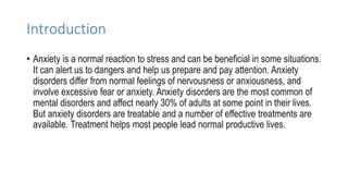Introduction
• Anxiety is a normal reaction to stress and can be beneficial in some situations.
It can alert us to dangers and help us prepare and pay attention. Anxiety
disorders differ from normal feelings of nervousness or anxiousness, and
involve excessive fear or anxiety. Anxiety disorders are the most common of
mental disorders and affect nearly 30% of adults at some point in their lives.
But anxiety disorders are treatable and a number of effective treatments are
available. Treatment helps most people lead normal productive lives.
 