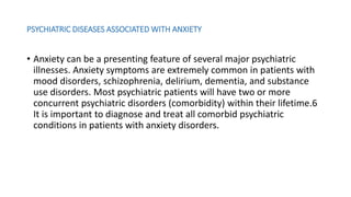 PSYCHIATRIC DISEASES ASSOCIATED WITH ANXIETY
• Anxiety can be a presenting feature of several major psychiatric
illnesses. Anxiety symptoms are extremely common in patients with
mood disorders, schizophrenia, delirium, dementia, and substance
use disorders. Most psychiatric patients will have two or more
concurrent psychiatric disorders (comorbidity) within their lifetime.6
It is important to diagnose and treat all comorbid psychiatric
conditions in patients with anxiety disorders.
 