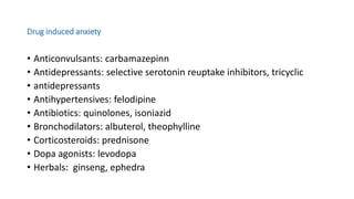 Drug induced anxiety
• Anticonvulsants: carbamazepinn
• Antidepressants: selective serotonin reuptake inhibitors, tricyclic
• antidepressants
• Antihypertensives: felodipine
• Antibiotics: quinolones, isoniazid
• Bronchodilators: albuterol, theophylline
• Corticosteroids: prednisone
• Dopa agonists: levodopa
• Herbals: ginseng, ephedra
 