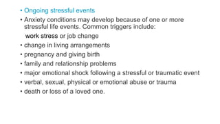 • Ongoing stressful events
• Anxiety conditions may develop because of one or more
stressful life events. Common triggers include:
work stress or job change
• change in living arrangements
• pregnancy and giving birth
• family and relationship problems
• major emotional shock following a stressful or traumatic event
• verbal, sexual, physical or emotional abuse or trauma
• death or loss of a loved one.
 