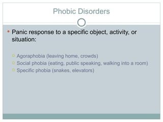 Phobic Disorders Panic response to a specific object, activity, or situation: Agoraphobia (leaving home, crowds) Social phobia (eating, public speaking, walking into a room) Specific phobia (snakes, elevators) 