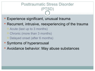 Posttraumatic Stress Disorder (PTSD) Experience significant, unusual trauma Recurrent, intrusive, reexperiencing of the trauma Acute (last up to 3 months) Chronic (more than 3 months) Delayed onset (after 6 months) Symtoms of hyperarousal Avoidance behavior: May abuse substances 