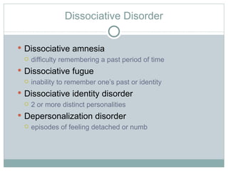 Dissociative Disorder Dissociative amnesia difficulty remembering a past period of time Dissociative fugue inability to remember one ’s past or identity Dissociative identity disorder 2 or more distinct personalities Depersonalization disorder episodes of feeling detached or numb 