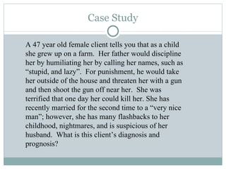 Case Study A 47 year old female client tells you that as a child she grew up on a farm.  Her father would discipline her by humiliating her by calling her names, such as  “stupid, and lazy”.  For punishment, he would take her outside of the house and threaten her with a gun and then shoot the gun off near her.  She was terrified that one day her could kill her. She has recently married for the second time to a “very nice man”; however, she has many flashbacks to her childhood, nightmares, and is suspicious of her husband.  What is this client’s diagnosis and prognosis? 
