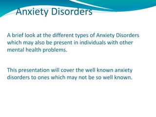 Anxiety Disorders

A brief look at the different types of Anxiety Disorders
which may also be present in individuals with other
mental health problems.


This presentation will cover the well known anxiety
disorders to ones which may not be so well known.
 