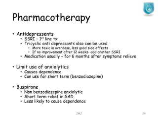 Pharmacotherapy
JMJ 24
• Antidepressents
• SSRI – 1st line tx
• Tricyclic anti depressants also can be used
• More toxic in overdose, less good side effects
• If no improvement after 12 weeks- add another SSRI
• Medication usually – for 6 months after symptoms relieve
• Limit use of anxiolytics
• Causes dependence
• Can use for short term (benzodiazepine)
• Buspirone
• Non benzodiazepine anxiolytic
• Short term relief in GAD
• Less likely to cause dependence
 