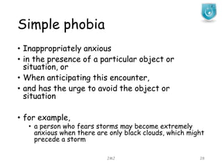 Simple phobia
JMJ 28
• Inappropriately anxious
• in the presence of a particular object or
situation, or
• When anticipating this encounter,
• and has the urge to avoid the object or
situation
• for example,
• a person who fears storms may become extremely
anxious when there are only black clouds, which might
precede a storm
 