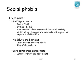 Social phobia
JMJ 39
• Treatment
• Antidepressents
• Best – SSRI
• 2nd line – SNRI
• Monoamine oxidase were used fro social anxiety
• While taking drugs patients are advised to practice
exposure to situations
• Anxiolytic medications
• Immediate short term relief
• Risk of dependence
• Beta adrenergic antagonists
• Control tremor and palpitations
 