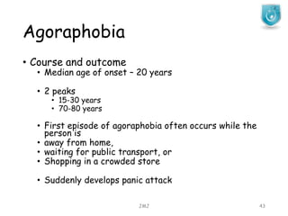 Agoraphobia
JMJ 43
• Course and outcome
• Median age of onset – 20 years
• 2 peaks
• 15-30 years
• 70-80 years
• First episode of agoraphobia often occurs while the
person is
• away from home,
• waiting for public transport, or
• Shopping in a crowded store
• Suddenly develops panic attack
 