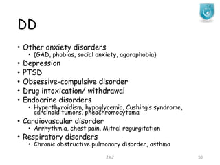 DD
JMJ 50
• Other anxiety disorders
• (GAD, phobias, social anxiety, agoraphobia)
• Depression
• PTSD
• Obsessive-compulsive disorder
• Drug intoxication/ withdrawal
• Endocrine disorders
• Hyperthyroidism, hypoglycemia, Cushing’s syndrome,
carcinoid tumors, pheochromocytoma
• Cardiovascular disorder
• Arrhythmia, chest pain, Mitral regurgitation
• Respiratory disorders
• Chronic obstructive pulmonary disorder, asthma
 
