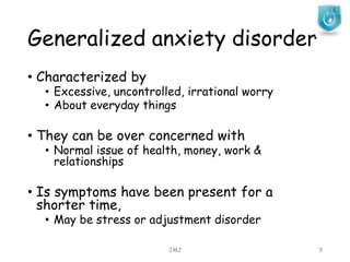 Generalized anxiety disorder
JMJ 9
• Characterized by
• Excessive, uncontrolled, irrational worry
• About everyday things
• They can be over concerned with
• Normal issue of health, money, work &
relationships
• Is symptoms have been present for a
shorter time,
• May be stress or adjustment disorder
 