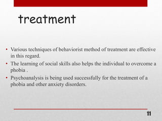 treatment
• Various techniques of behaviorist method of treatment are effective
in this regard.
• The learning of social skills also helps the individual to overcome a
phobia .
• Psychoanalysis is being used successfully for the treatment of a
phobia and other anxiety disorders.
11
 