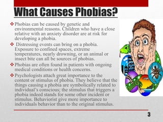 What Causes Phobias?
Phobias can be caused by genetic and
environmental reasons. Children who have a close
relative with an anxiety disorder are at risk for
developing a phobia.
 Distressing events can bring on a phobia.
Exposure to confined spaces, extreme
temperatures, nearly drowning, or an animal or
insect bite can all be sources of phobias.
Phobias are often found in patients with ongoing
medical conditions or health concerns.
Psychologists attach great importance to the
content or stimulus of phobia. They believe that the
things causing a phobia are symbolically related to
individual’s conscious; the stimulus that triggers a
phobia indeed stands for some other incident or
stimulus. Behaviorist give more importance to
individuals behavior than to the original stimulus.
3
 