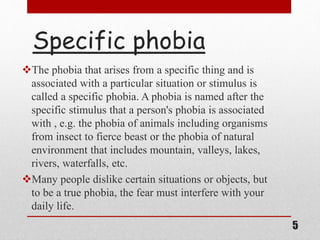 Specific phobia
The phobia that arises from a specific thing and is
associated with a particular situation or stimulus is
called a specific phobia. A phobia is named after the
specific stimulus that a person's phobia is associated
with , e.g. the phobia of animals including organisms
from insect to fierce beast or the phobia of natural
environment that includes mountain, valleys, lakes,
rivers, waterfalls, etc.
Many people dislike certain situations or objects, but
to be a true phobia, the fear must interfere with your
daily life.
5
 
